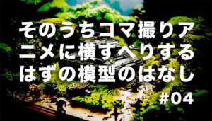 「呪具としての模型」　そのうちコマ撮りアニメに横すべりするはずの模型のはなし　#04